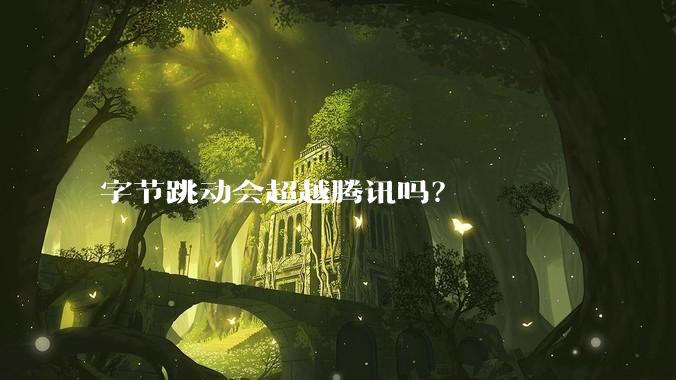 字节跳动会超越腾讯吗？